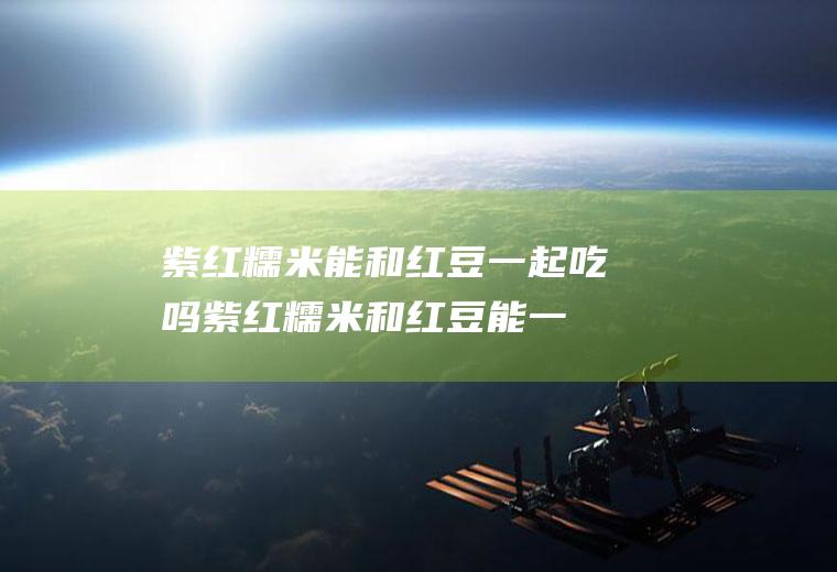 紫红糯米能和红豆一起吃吗_紫红糯米和红豆能一起吃吗/同吃