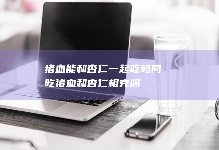 猪血能和杏仁一起吃吗/同吃_猪血和杏仁相克吗