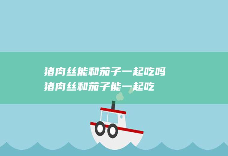 猪肉丝能和茄子一起吃吗_猪肉丝和茄子能一起吃吗/同吃