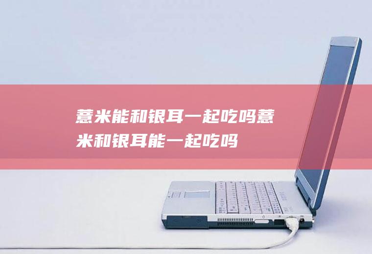 薏米能和银耳一起吃吗_薏米和银耳能一起吃吗/同吃