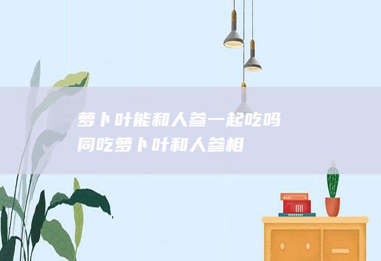 萝卜叶能和人参一起吃吗/同吃_萝卜叶和人参相克吗