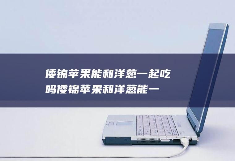 倭锦苹果能和洋葱一起吃吗_倭锦苹果和洋葱能一起吃吗/同吃