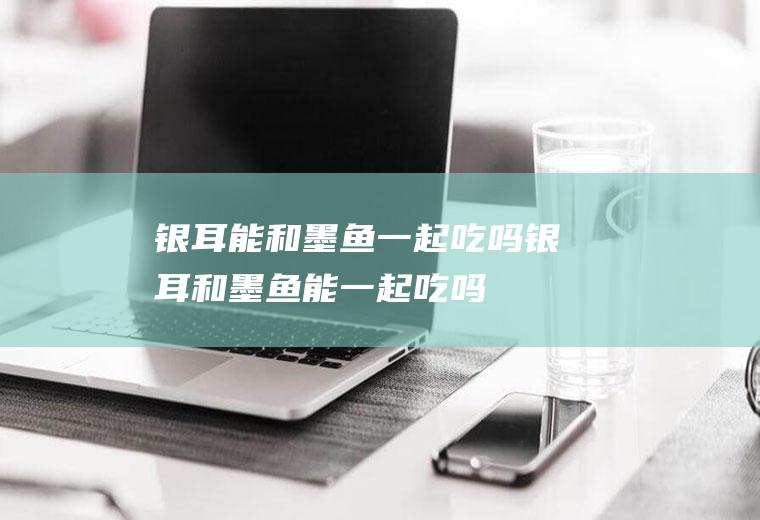 银耳能和墨鱼一起吃吗_银耳和墨鱼能一起吃吗/同吃