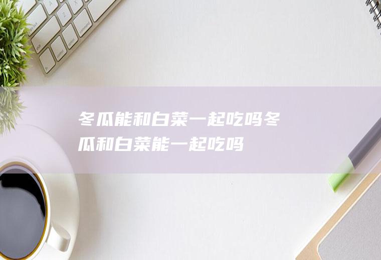 冬瓜能和白菜一起吃吗_冬瓜和白菜能一起吃吗/同吃