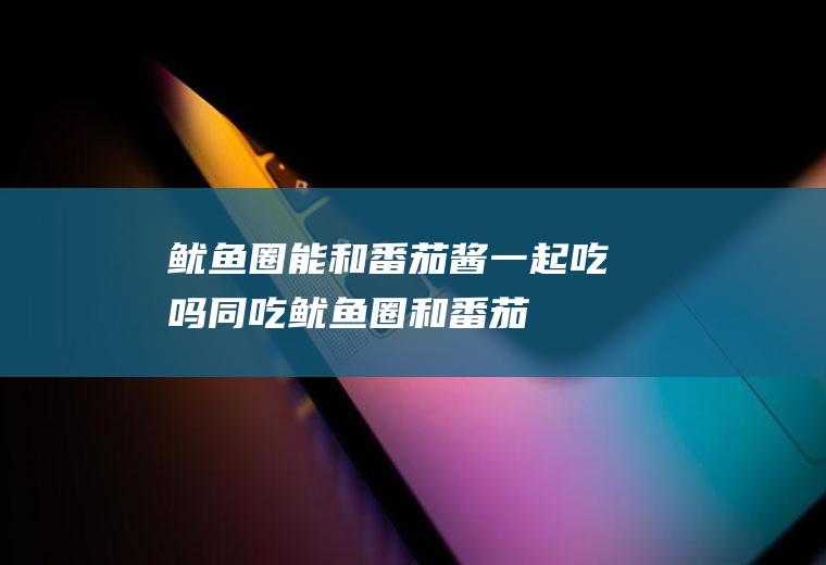 鱿鱼圈能和番茄酱一起吃吗/同吃_鱿鱼圈和番茄酱相克吗