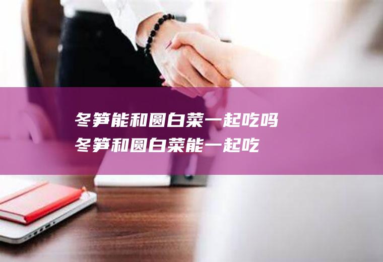 冬笋能和圆白菜一起吃吗_冬笋和圆白菜能一起吃吗/同吃