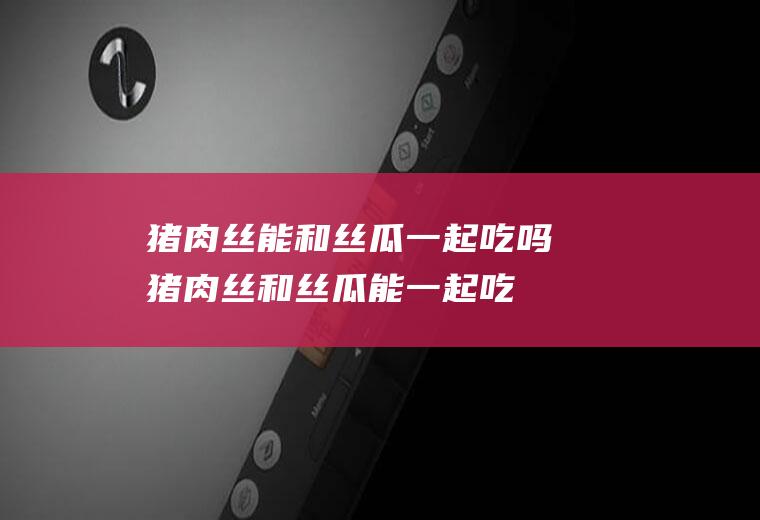 猪肉丝能和丝瓜一起吃吗_猪肉丝和丝瓜能一起吃吗/同吃