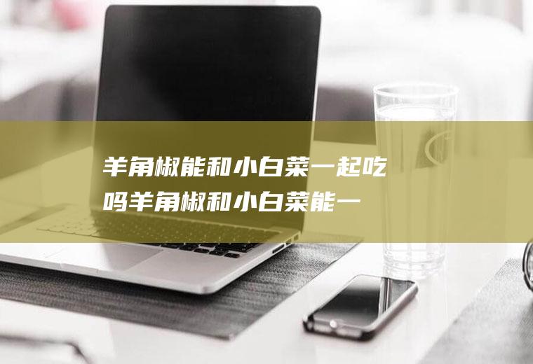羊角椒能和小白菜一起吃吗_羊角椒和小白菜能一起吃吗/同吃