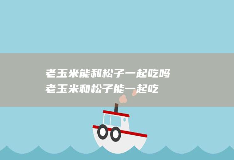 老玉米能和松子一起吃吗_老玉米和松子能一起吃吗/同吃
