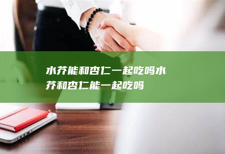 水芥能和杏仁一起吃吗_水芥和杏仁能一起吃吗/同吃