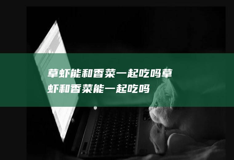 草虾能和香菜一起吃吗_草虾和香菜能一起吃吗/同吃