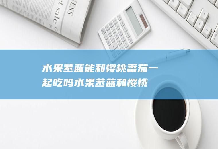 水果苤蓝能和樱桃番茄一起吃吗_水果苤蓝和樱桃番茄能一起吃吗/同吃