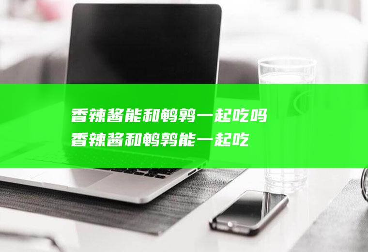 香辣酱能和鹌鹑一起吃吗_香辣酱和鹌鹑能一起吃吗/同吃