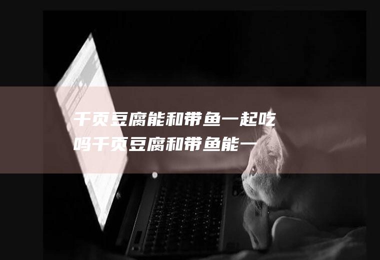 千页豆腐能和带鱼一起吃吗_千页豆腐和带鱼能一起吃吗/同吃