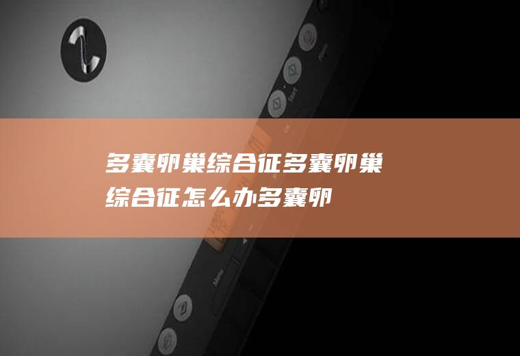 多囊卵巢综合征_多囊卵巢综合征怎么办_多囊卵巢综合征吃什么好_多囊卵巢综合征的症状