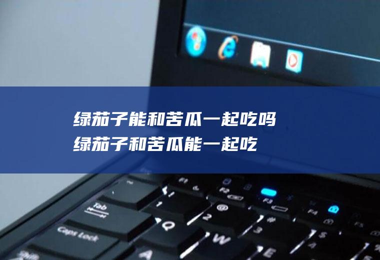 绿茄子能和苦瓜一起吃吗_绿茄子和苦瓜能一起吃吗/同吃