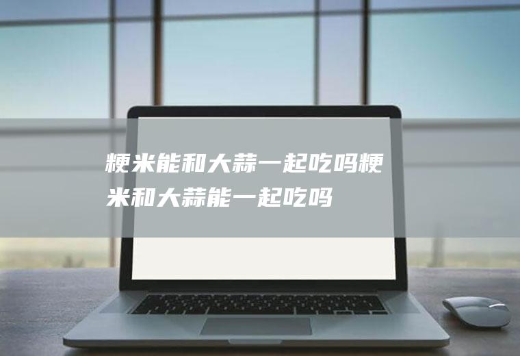 粳米能和大蒜一起吃吗_粳米和大蒜能一起吃吗/同吃