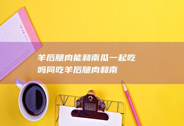 羊后腿肉能和南瓜一起吃吗/同吃_羊后腿肉和南瓜相克吗