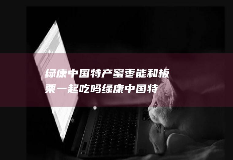 绿康中国特产蜜枣能和板栗一起吃吗_绿康中国特产蜜枣和板栗能一起吃吗/同吃