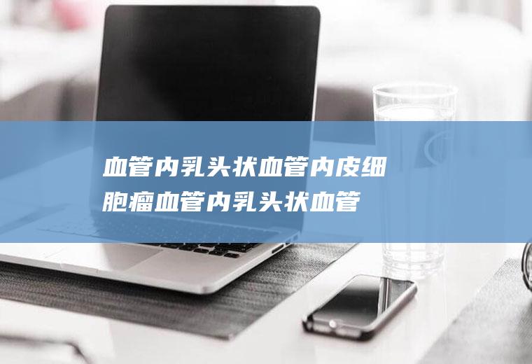 血管内乳头状血管内皮细胞瘤_血管内乳头状血管内皮细胞瘤怎么办_血管内乳头状血管内皮细胞瘤吃什么好_血管内乳头状血管内皮细胞瘤的症状