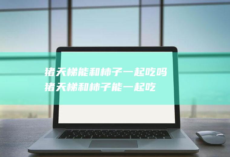 猪天梯能和柿子一起吃吗_猪天梯和柿子能一起吃吗/同吃