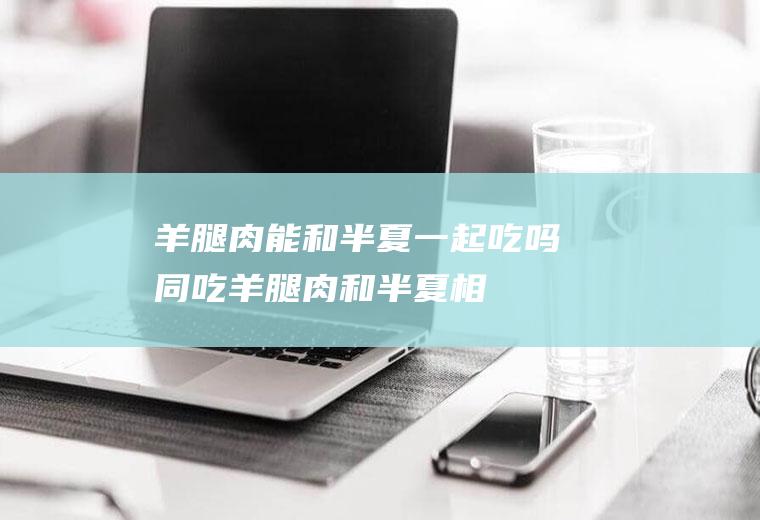 羊腿肉能和半夏一起吃吗/同吃_羊腿肉和半夏相克吗