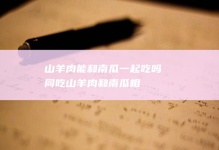 山羊肉能和南瓜一起吃吗/同吃_山羊肉和南瓜相克吗