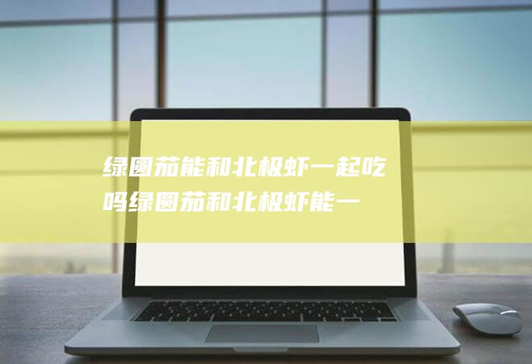 绿圆茄能和北极虾一起吃吗_绿圆茄和北极虾能一起吃吗/同吃