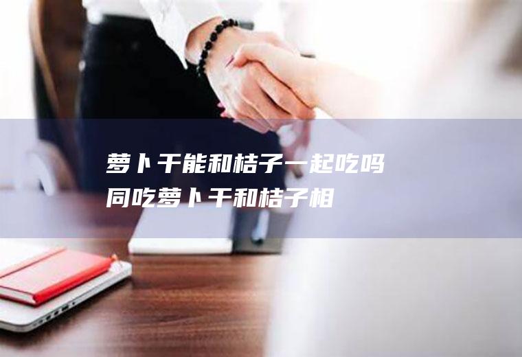 萝卜干能和桔子一起吃吗/同吃_萝卜干和桔子相克吗