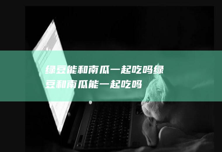 绿豆能和南瓜一起吃吗_绿豆和南瓜能一起吃吗/同吃