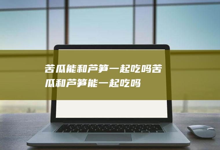 苦瓜能和芦笋一起吃吗_苦瓜和芦笋能一起吃吗/同吃
