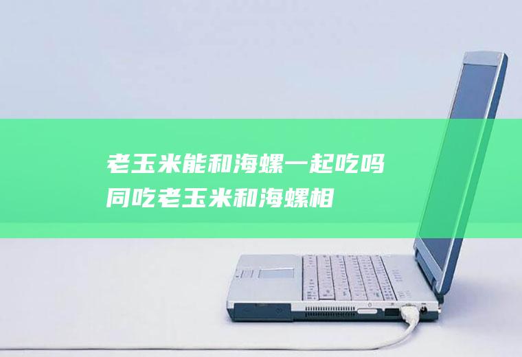 老玉米能和海螺一起吃吗/同吃_老玉米和海螺相克吗