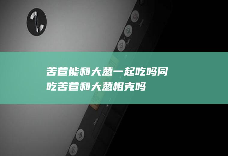 苦苣能和大葱一起吃吗/同吃_苦苣和大葱相克吗