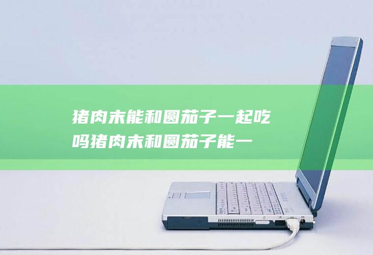 猪肉末能和圆茄子一起吃吗_猪肉末和圆茄子能一起吃吗/同吃