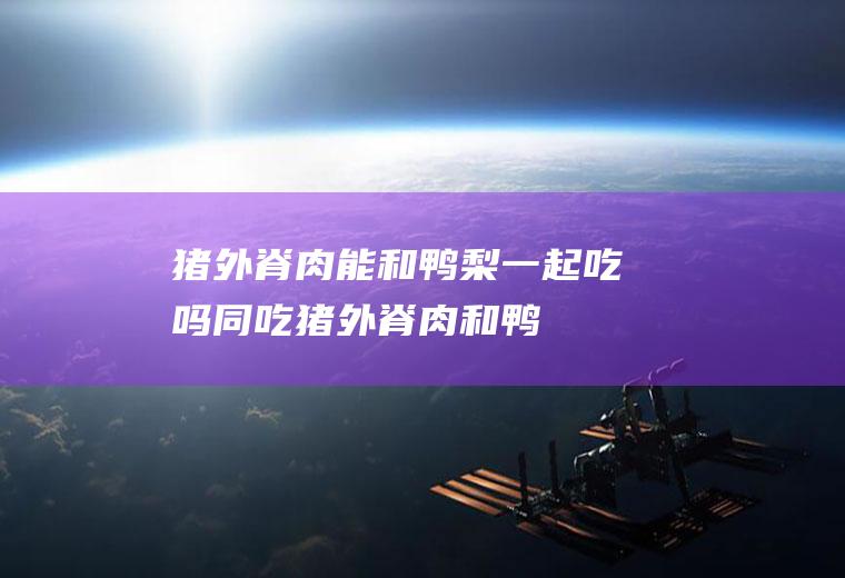 猪外脊肉能和鸭梨一起吃吗/同吃_猪外脊肉和鸭梨相克吗