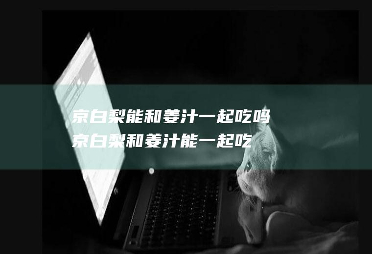 京白梨能和姜汁一起吃吗_京白梨和姜汁能一起吃吗/同吃