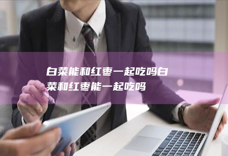 白菜能和红枣一起吃吗_白菜和红枣能一起吃吗/同吃