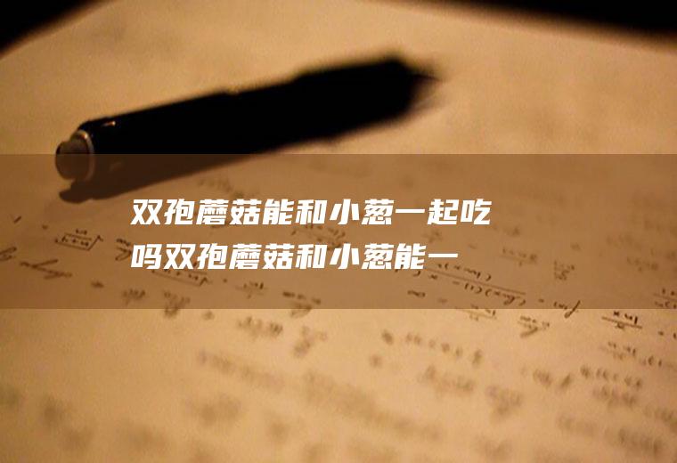双孢蘑菇能和小葱一起吃吗_双孢蘑菇和小葱能一起吃吗/同吃