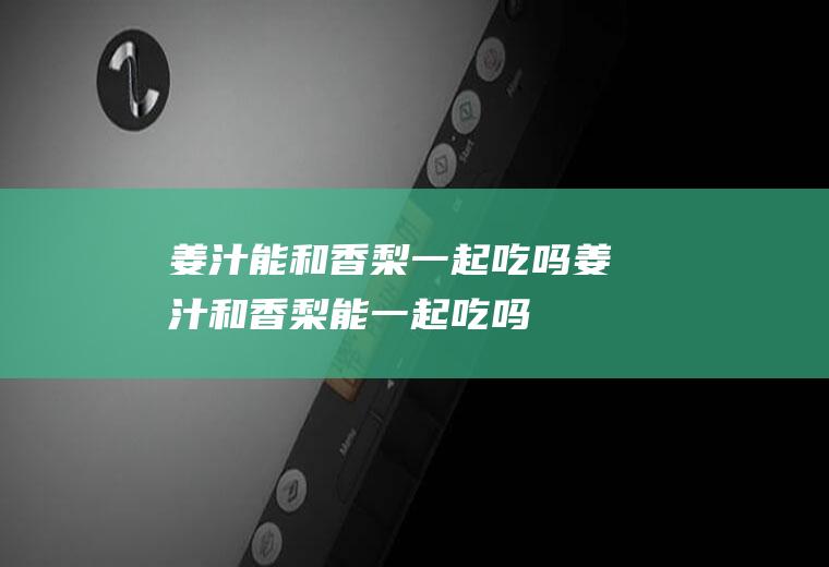 姜汁能和香梨一起吃吗_姜汁和香梨能一起吃吗/同吃