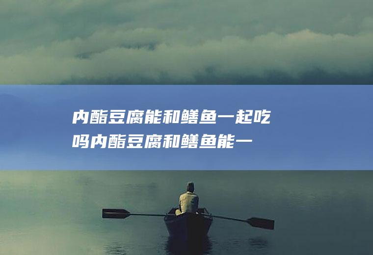 内酯豆腐能和鳝鱼一起吃吗_内酯豆腐和鳝鱼能一起吃吗/同吃