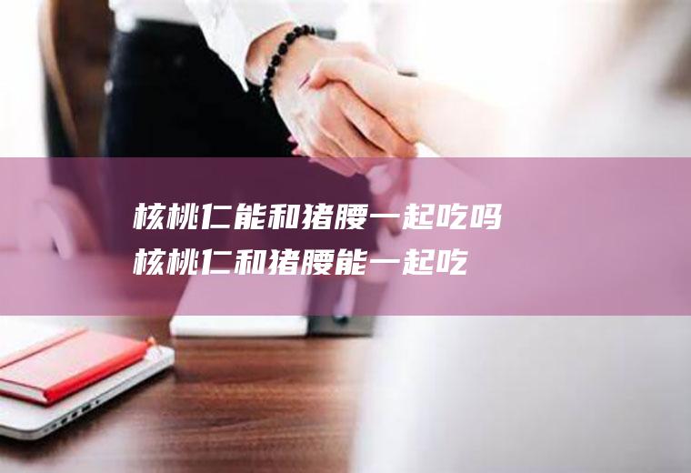 核桃仁能和猪腰一起吃吗_核桃仁和猪腰能一起吃吗/同吃