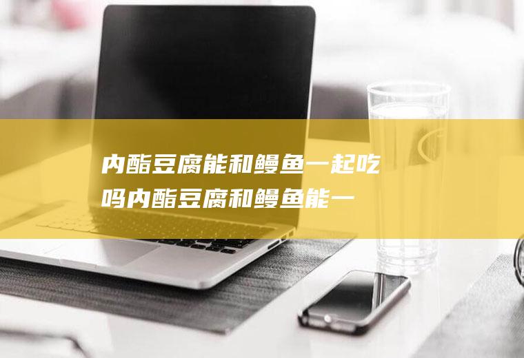内酯豆腐能和鳗鱼一起吃吗_内酯豆腐和鳗鱼能一起吃吗/同吃
