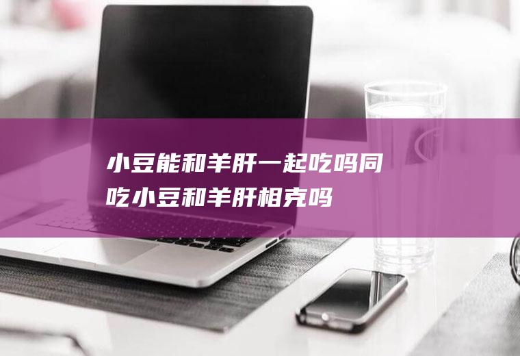 小豆能和羊肝一起吃吗/同吃_小豆和羊肝相克吗
