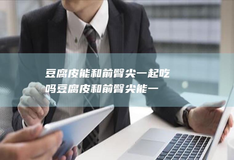 豆腐皮能和前臀尖一起吃吗_豆腐皮和前臀尖能一起吃吗/同吃