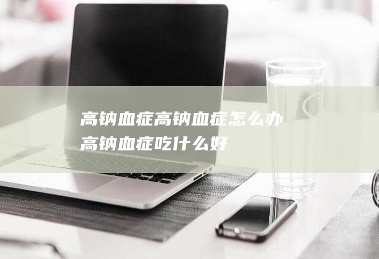 高钠血症_高钠血症怎么办_高钠血症吃什么好_高钠血症的症状