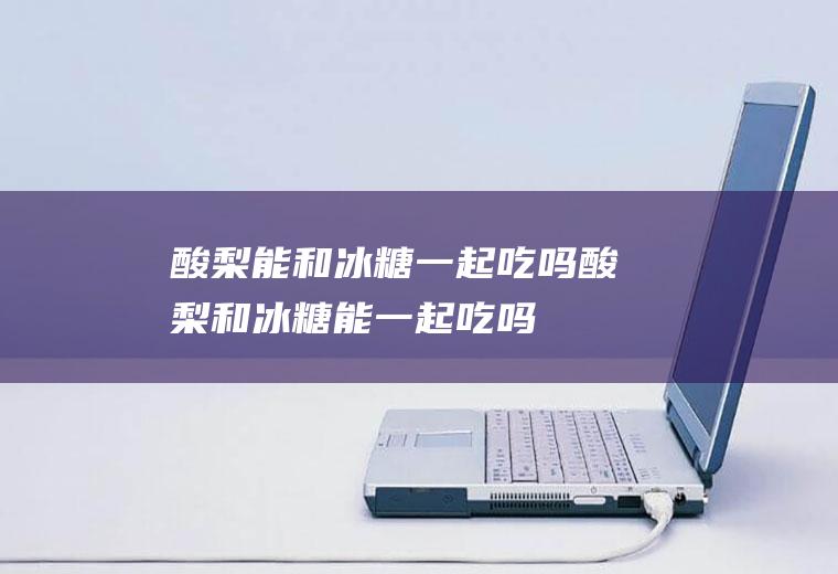 酸梨能和冰糖一起吃吗_酸梨和冰糖能一起吃吗/同吃
