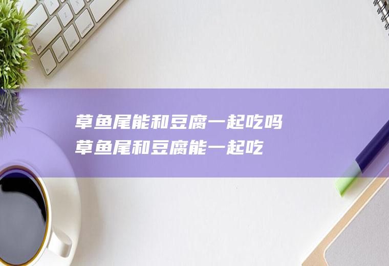 草鱼尾能和豆腐一起吃吗_草鱼尾和豆腐能一起吃吗/同吃