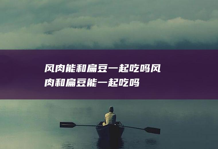 风肉能和扁豆一起吃吗_风肉和扁豆能一起吃吗/同吃