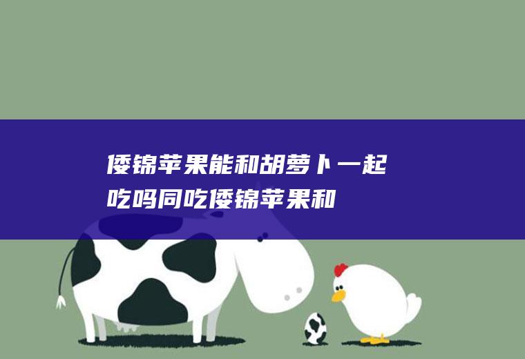 倭锦苹果能和胡萝卜一起吃吗/同吃_倭锦苹果和胡萝卜相克吗