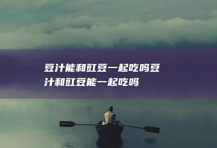 豆汁能和豇豆一起吃吗_豆汁和豇豆能一起吃吗/同吃
